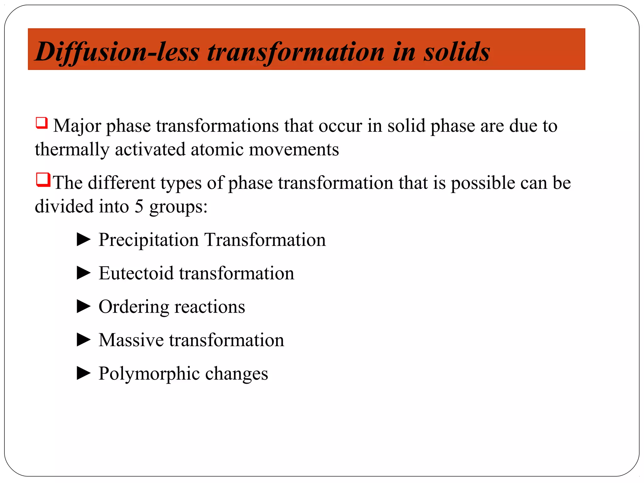 Diffusion-less transformation in solids

 Major  phase transformations that occur in solid phase are due to
thermally activated atomic movements
The different types of phase transformation that is possible can be
divided into 5 groups:
     ► Precipitation Transformation
     ► Eutectoid transformation
     ► Ordering reactions
     ► Massive transformation
     ► Polymorphic changes
 