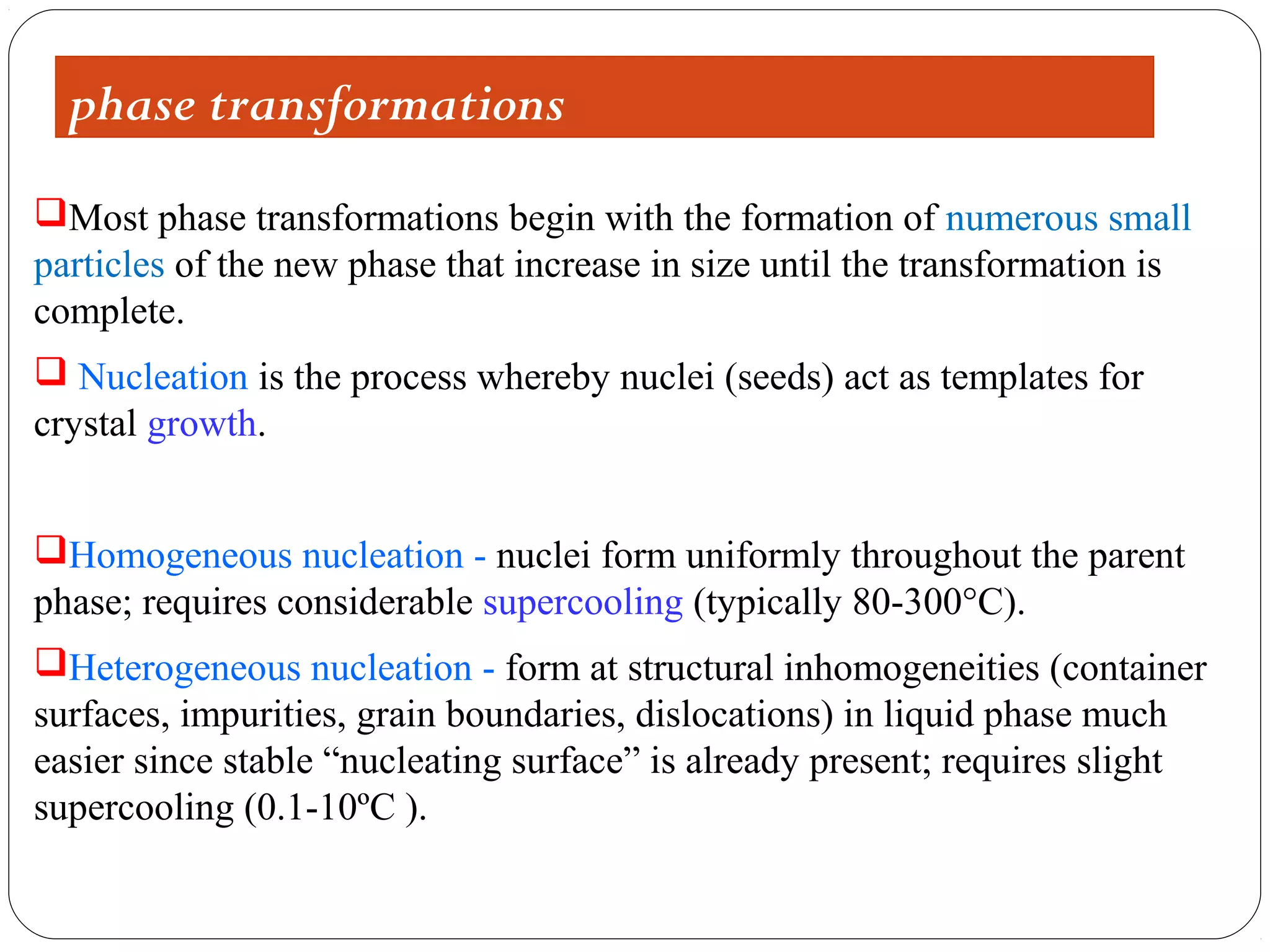 phase transformations
Most phase transformations begin with the formation of numerous small
particles of the new phase that increase in size until the transformation is
complete.
 Nucleation is the process whereby nuclei (seeds) act as templates for
crystal growth.


Homogeneous nucleation - nuclei form uniformly throughout the parent
phase; requires considerable supercooling (typically 80-300°C).
Heterogeneous nucleation - form at structural inhomogeneities (container
surfaces, impurities, grain boundaries, dislocations) in liquid phase much
easier since stable “nucleating surface” is already present; requires slight
supercooling (0.1-10ºC ).
 