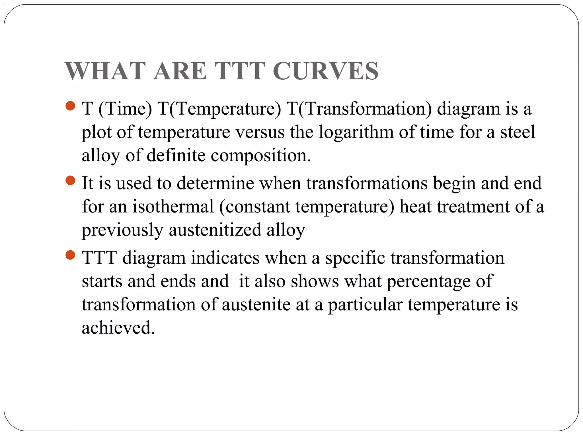 WHAT ARE TTT CURVES
 T (Time) T(Temperature) T(Transformation) diagram is a
  plot of temperature versus the logarithm of time for a steel
  alloy of definite composition.
 It is used to determine when transformations begin and end
  for an isothermal (constant temperature) heat treatment of a
  previously austenitized alloy
 TTT diagram indicates when a specific transformation
  starts and ends and it also shows what percentage of
  transformation of austenite at a particular temperature is
  achieved.
 