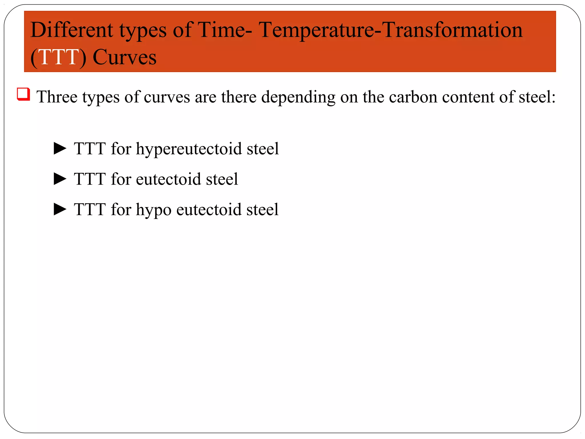 Different types of Time- Temperature-Transformation
  (TTT) Curves
 Three types of curves are there depending on the carbon content of steel:


    ► TTT for hypereutectoid steel
    ► TTT for eutectoid steel
    ► TTT for hypo eutectoid steel
 