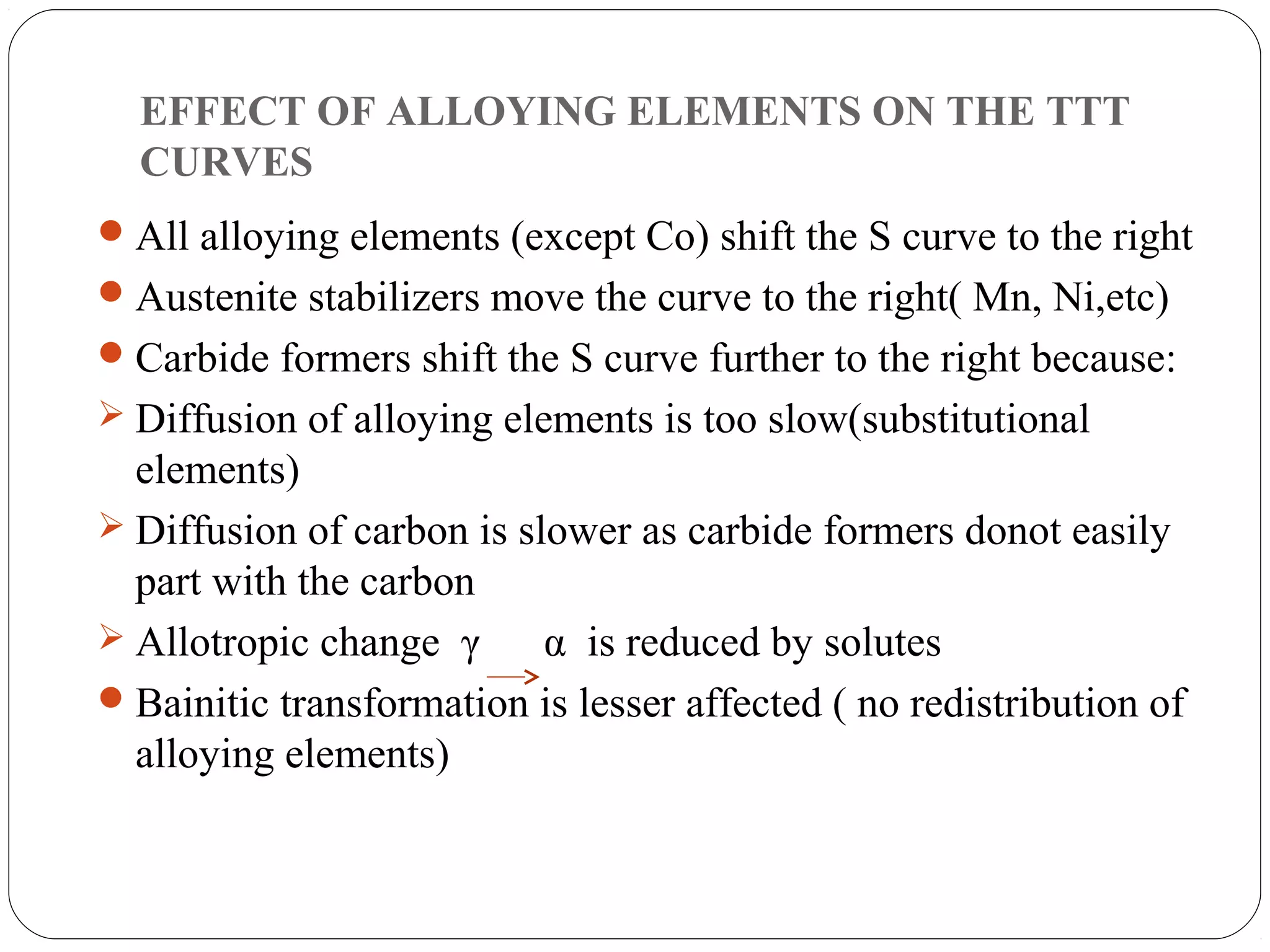 EFFECT OF ALLOYING ELEMENTS ON THE TTT
  CURVES
 All alloying elements (except Co) shift the S curve to the right
 Austenite stabilizers move the curve to the right( Mn, Ni,etc)
 Carbide formers shift the S curve further to the right because:
 Diffusion of alloying elements is too slow(substitutional
  elements)
 Diffusion of carbon is slower as carbide formers donot easily
  part with the carbon
 Allotropic change γ      α is reduced by solutes
 Bainitic transformation is lesser affected ( no redistribution of
  alloying elements)
 