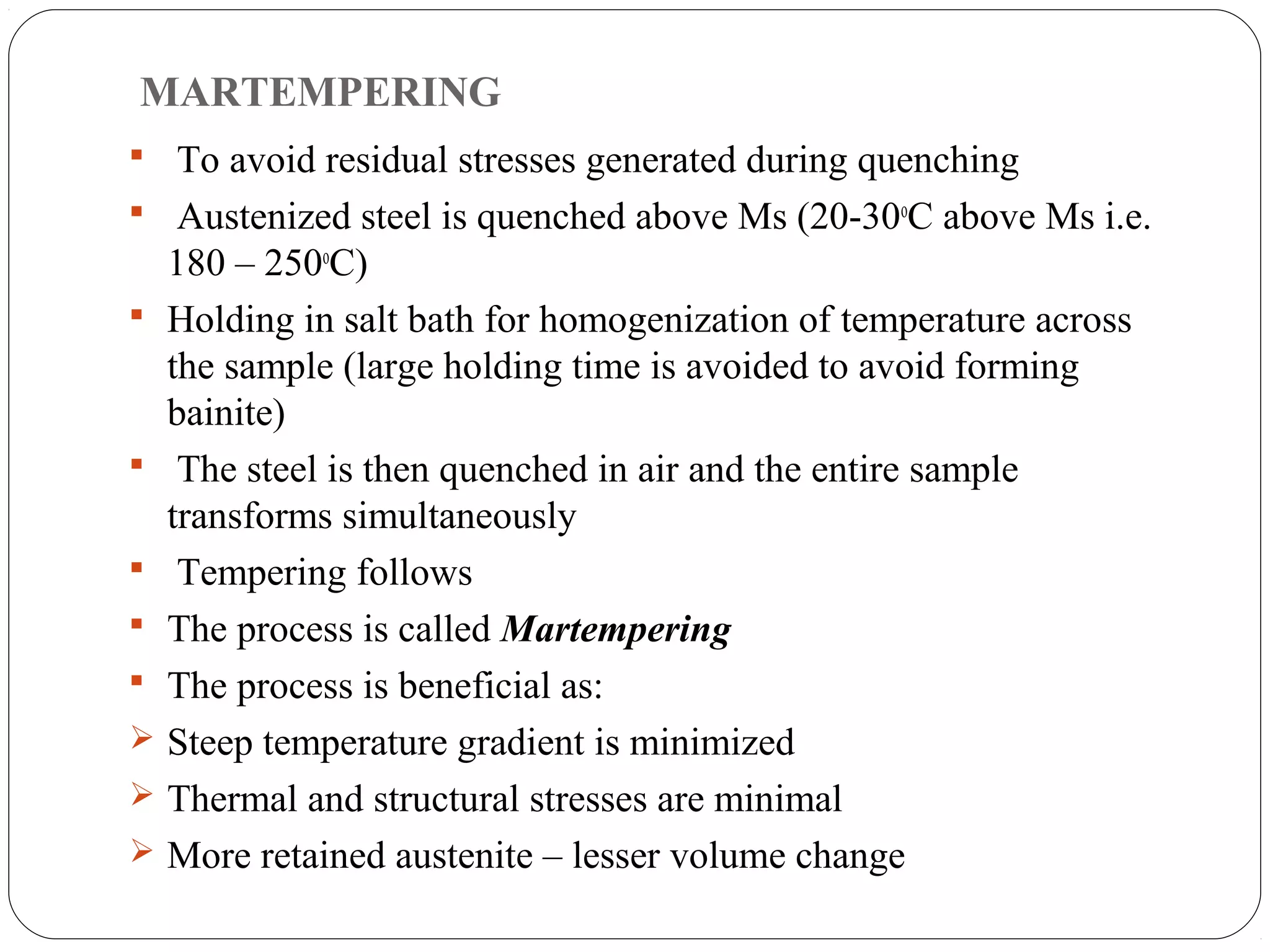 MARTEMPERING
 To avoid residual stresses generated during quenching
 Austenized steel is quenched above Ms (20-30oC above Ms i.e.
    180 – 250oC)
   Holding in salt bath for homogenization of temperature across
    the sample (large holding time is avoided to avoid forming
    bainite)
    The steel is then quenched in air and the entire sample
    transforms simultaneously
    Tempering follows
   The process is called Martempering
   The process is beneficial as:
   Steep temperature gradient is minimized
   Thermal and structural stresses are minimal
   More retained austenite – lesser volume change
 