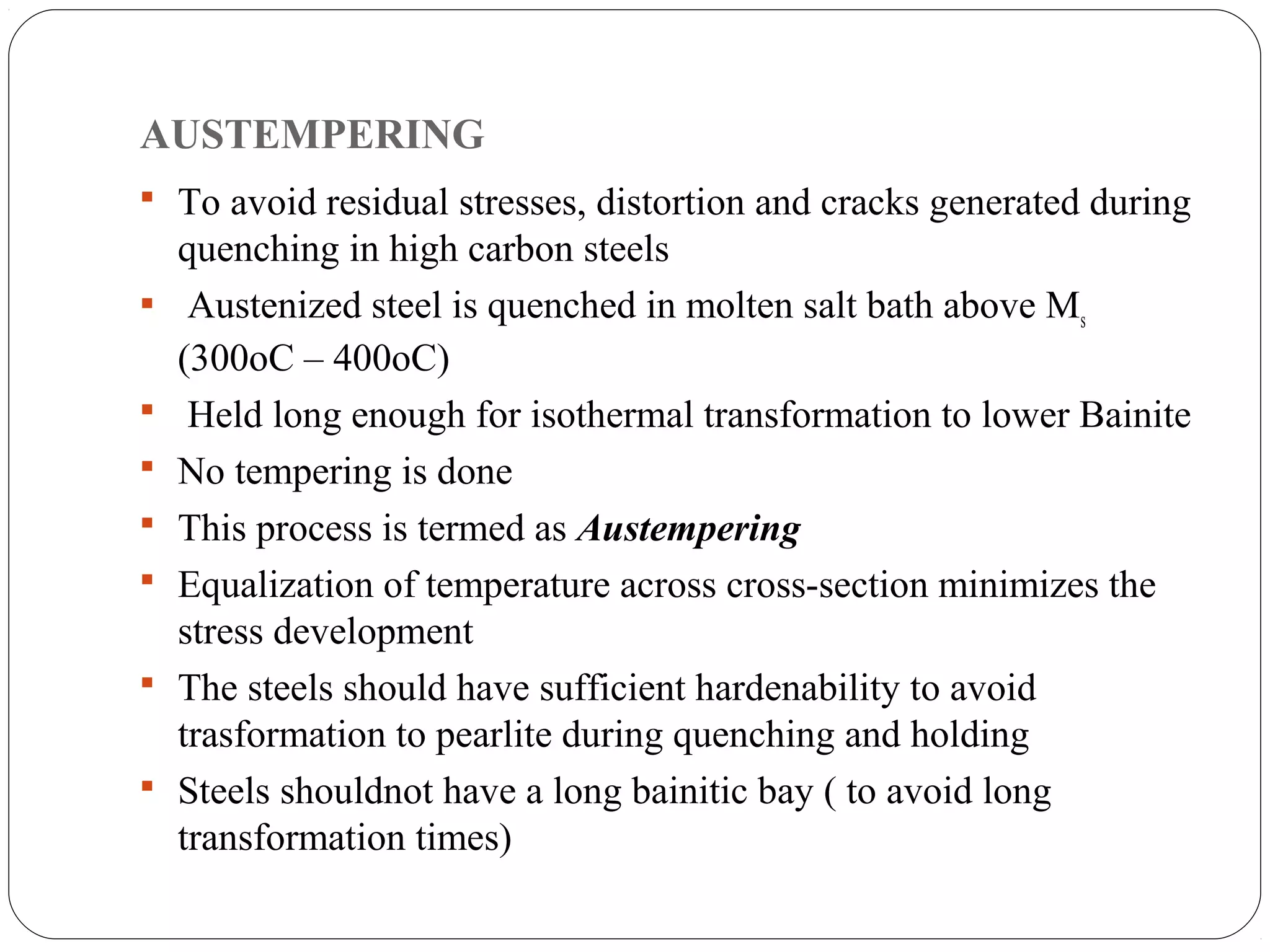 AUSTEMPERING
 To avoid residual stresses, distortion and cracks generated during
    quenching in high carbon steels
    Austenized steel is quenched in molten salt bath above Ms
    (300oC – 400oC)
    Held long enough for isothermal transformation to lower Bainite
   No tempering is done
   This process is termed as Austempering
   Equalization of temperature across cross-section minimizes the
    stress development
   The steels should have sufficient hardenability to avoid
    trasformation to pearlite during quenching and holding
   Steels shouldnot have a long bainitic bay ( to avoid long
    transformation times)
 