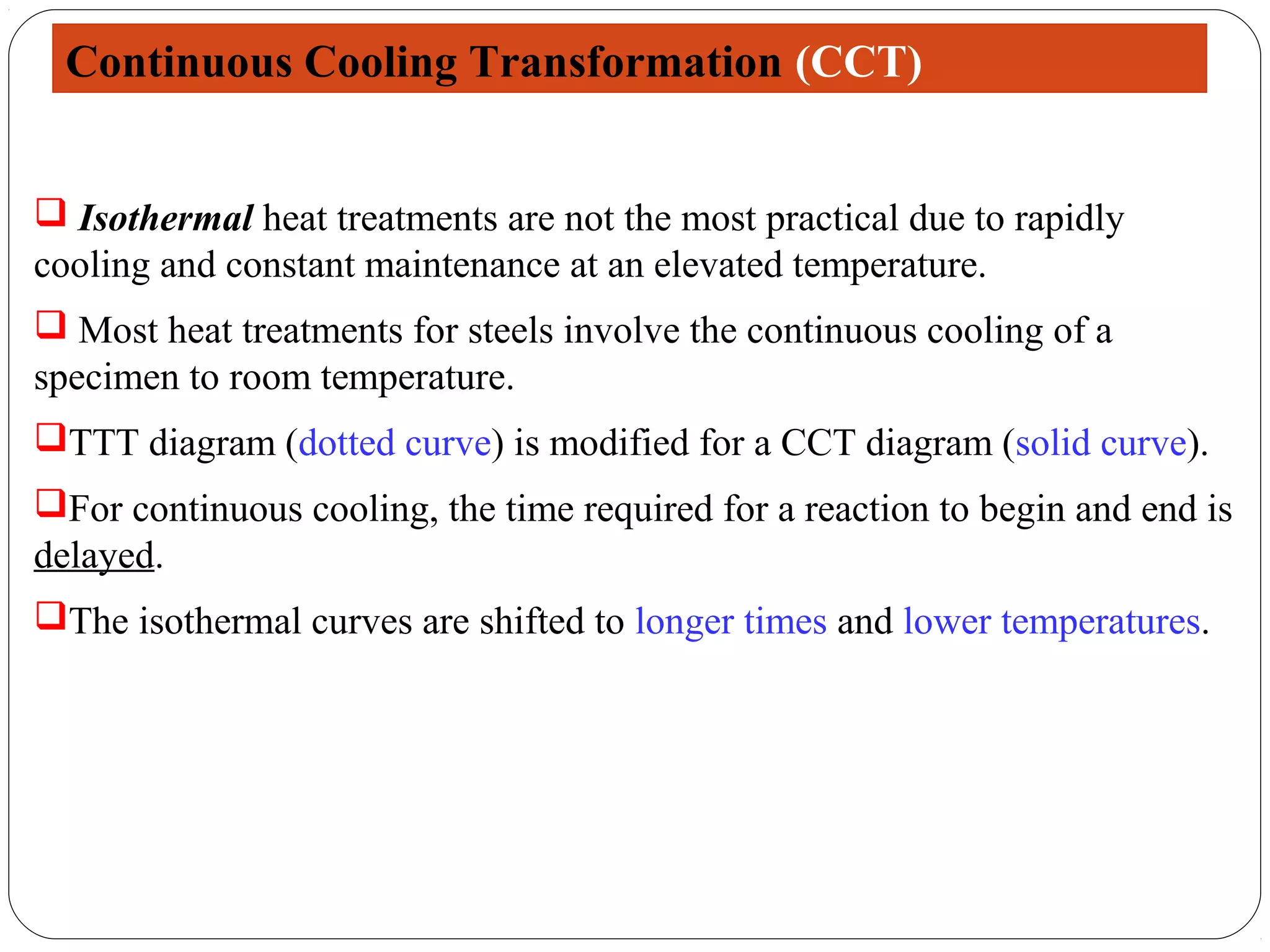 Continuous Cooling Transformation (CCT)


 Isothermal heat treatments are not the most practical due to rapidly
cooling and constant maintenance at an elevated temperature.
 Most heat treatments for steels involve the continuous cooling of a
specimen to room temperature.
TTT diagram (dotted curve) is modified for a CCT diagram (solid curve).
For continuous cooling, the time required for a reaction to begin and end is
delayed.
The isothermal curves are shifted to longer times and lower temperatures.
 