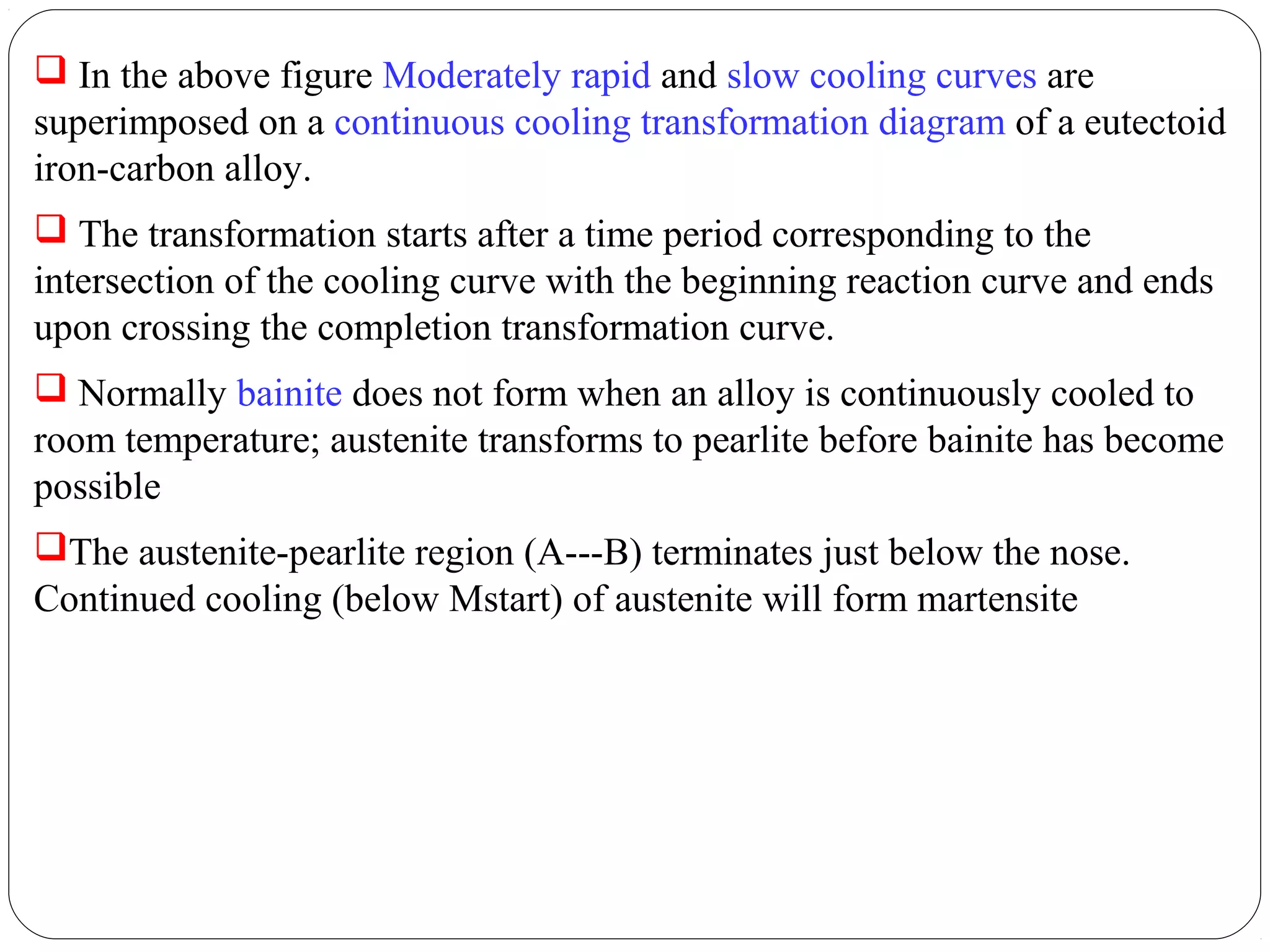  In the above figure Moderately rapid and slow cooling curves are
superimposed on a continuous cooling transformation diagram of a eutectoid
iron-carbon alloy.
 The transformation starts after a time period corresponding to the
intersection of the cooling curve with the beginning reaction curve and ends
upon crossing the completion transformation curve.
 Normally bainite does not form when an alloy is continuously cooled to
room temperature; austenite transforms to pearlite before bainite has become
possible
The austenite-pearlite region (A---B) terminates just below the nose.
Continued cooling (below Mstart) of austenite will form martensite
 