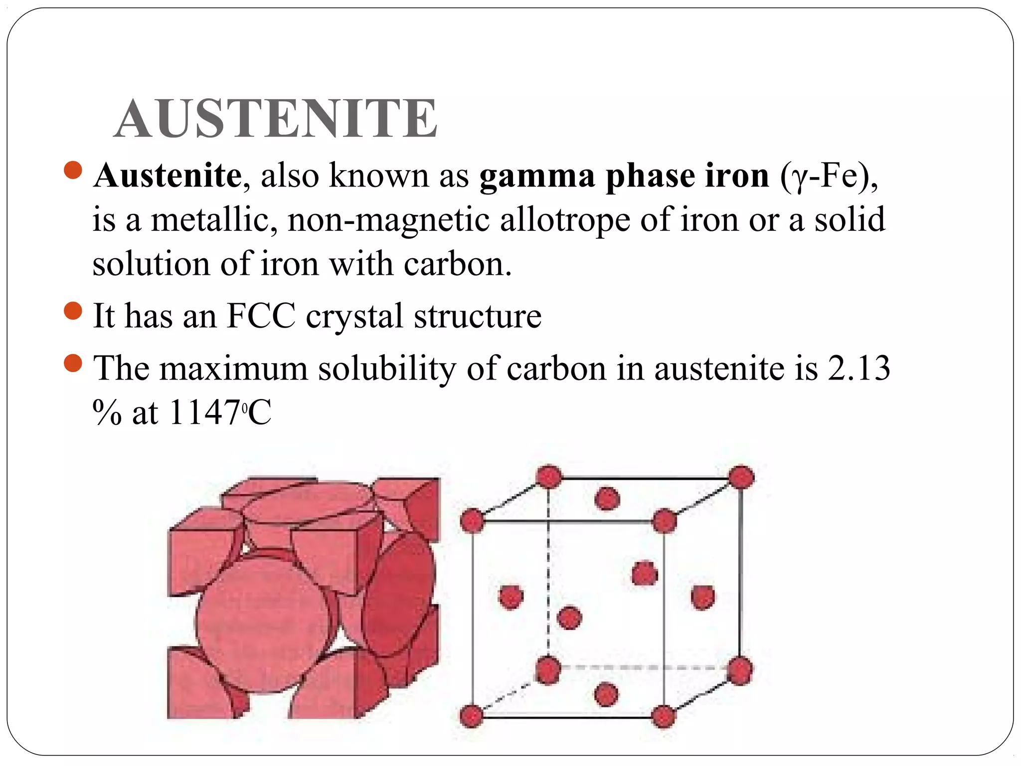 AUSTENITE
Austenite, also known as gamma phase iron (γ-Fe),
 is a metallic, non-magnetic allotrope of iron or a solid
 solution of iron with carbon.
It has an FCC crystal structure
The maximum solubility of carbon in austenite is 2.13
 % at 1147oC
 