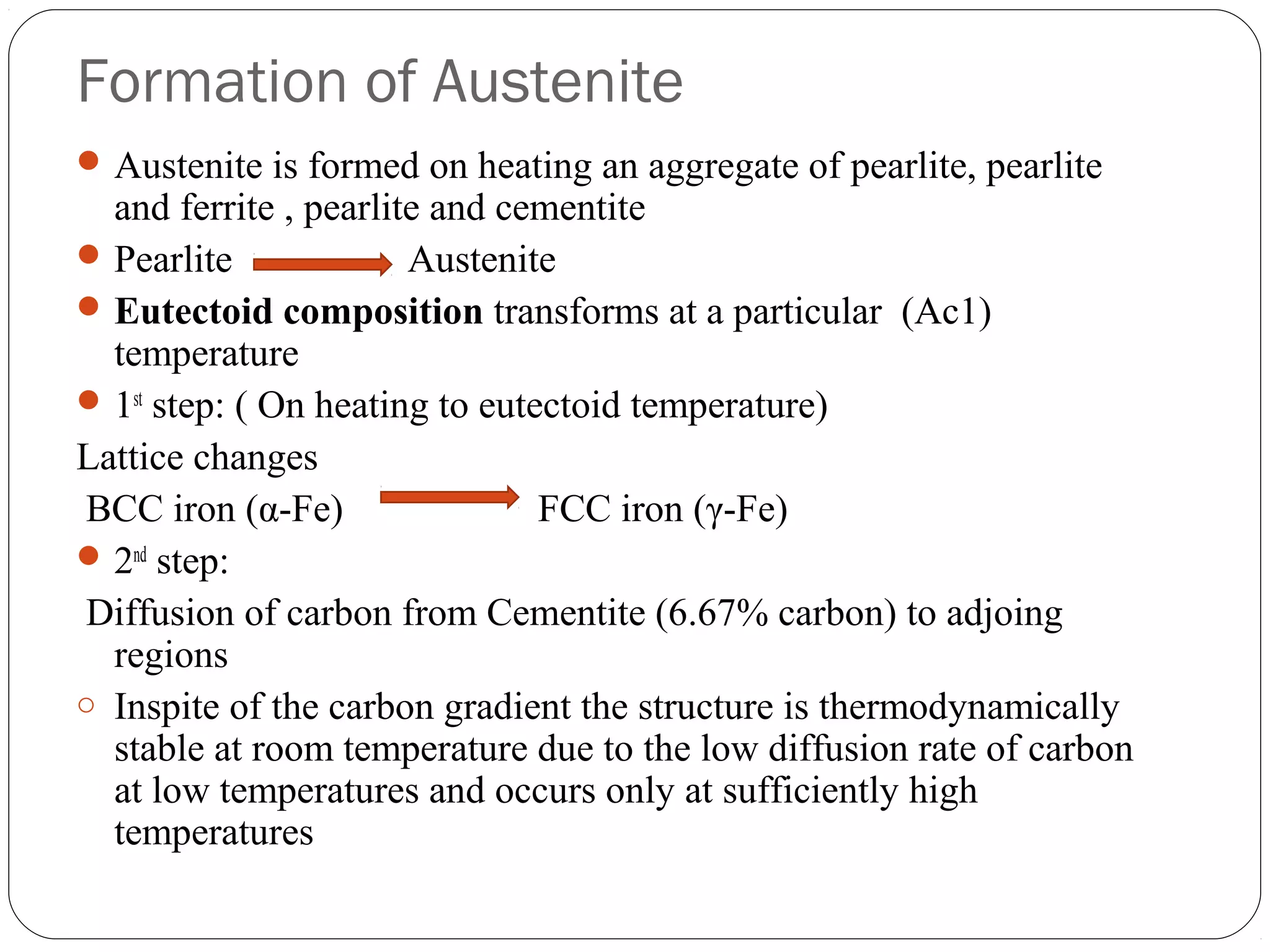 Formation of Austenite
 Austenite is formed on heating an aggregate of pearlite, pearlite
  and ferrite , pearlite and cementite
 Pearlite             Austenite
 Eutectoid composition transforms at a particular (Ac1)
  temperature
 1st step: ( On heating to eutectoid temperature)
Lattice changes
BCC iron (α-Fe)                 FCC iron (γ-Fe)
 2nd step:
Diffusion of carbon from Cementite (6.67% carbon) to adjoing
  regions
o Inspite of the carbon gradient the structure is thermodynamically
  stable at room temperature due to the low diffusion rate of carbon
  at low temperatures and occurs only at sufficiently high
  temperatures
 