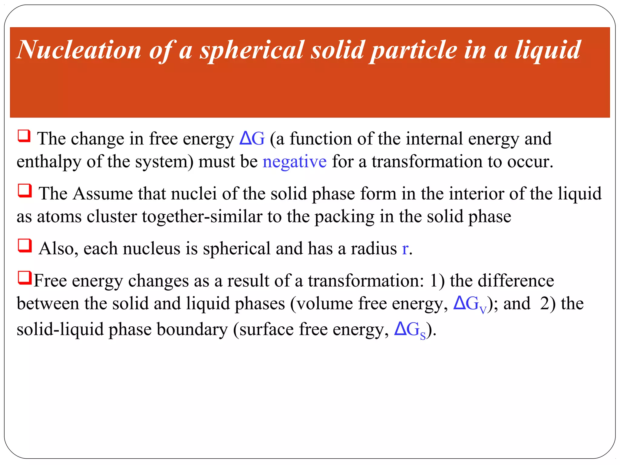 Nucleation of a spherical solid particle in a liquid


 The change in free energy ΔG (a function of the internal energy and
enthalpy of the system) must be negative for a transformation to occur.
 The Assume that nuclei of the solid phase form in the interior of the liquid
as atoms cluster together-similar to the packing in the solid phase
 Also, each nucleus is spherical and has a radius r.
Free energy changes as a result of a transformation: 1) the difference
between the solid and liquid phases (volume free energy, ΔGV); and 2) the
solid-liquid phase boundary (surface free energy, ΔGS).
 