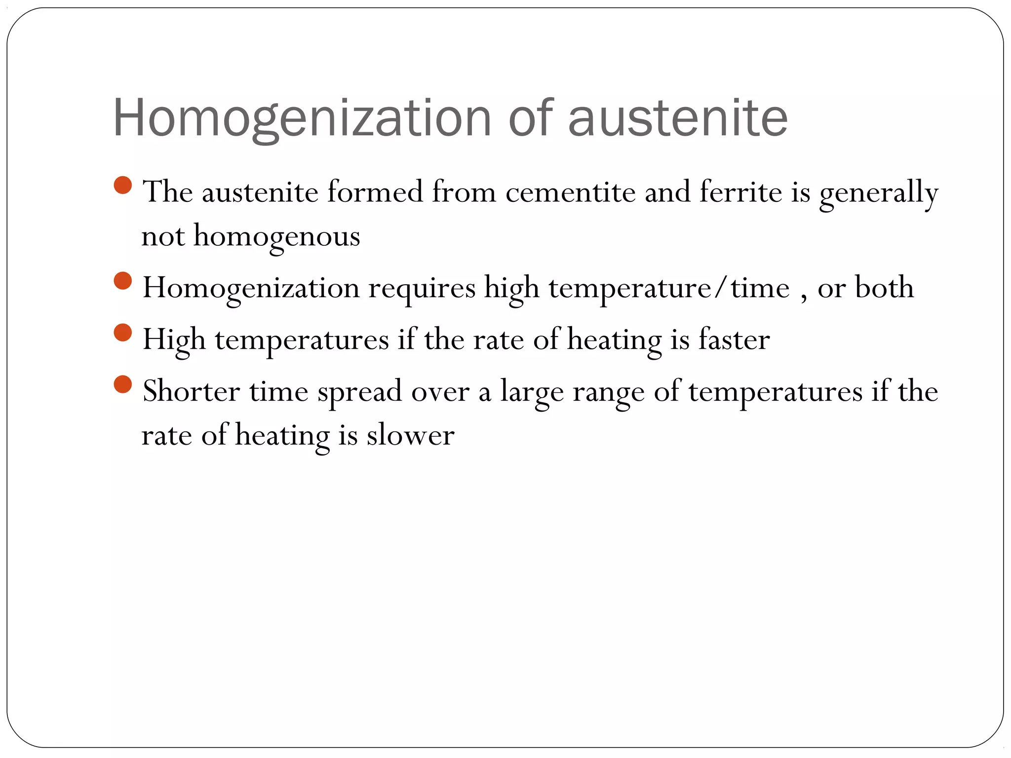 Homogenization of austenite
The austenite formed from cementite and ferrite is generally
 not homogenous
Homogenization requires high temperature/time , or both
High temperatures if the rate of heating is faster
Shorter time spread over a large range of temperatures if the
 rate of heating is slower
 
