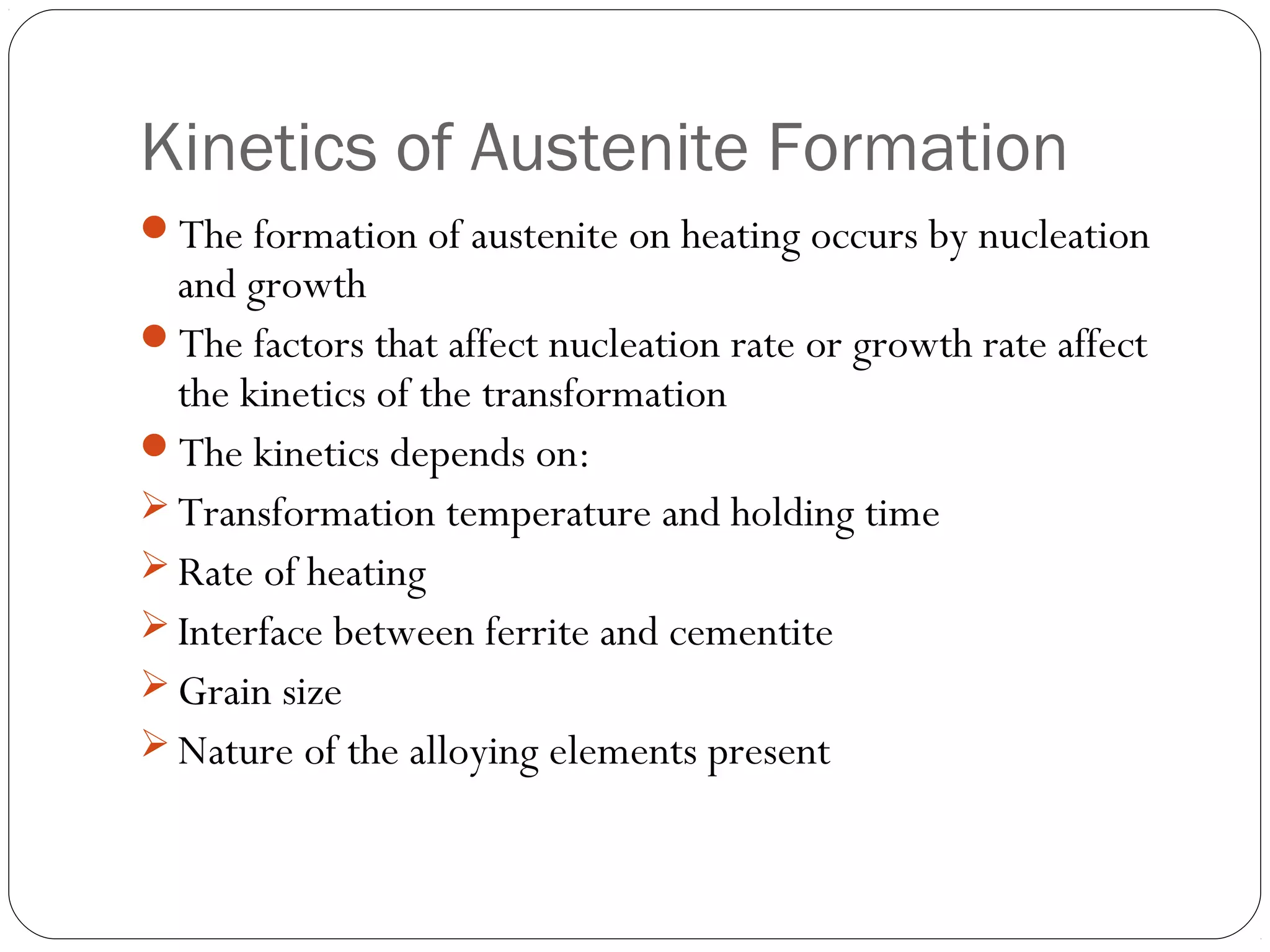 Kinetics of Austenite Formation
The formation of austenite on heating occurs by nucleation
  and growth
The factors that affect nucleation rate or growth rate affect
  the kinetics of the transformation
The kinetics depends on:
 Transformation temperature and holding time
 Rate of heating
 Interface between ferrite and cementite
 Grain size
 Nature of the alloying elements present
 