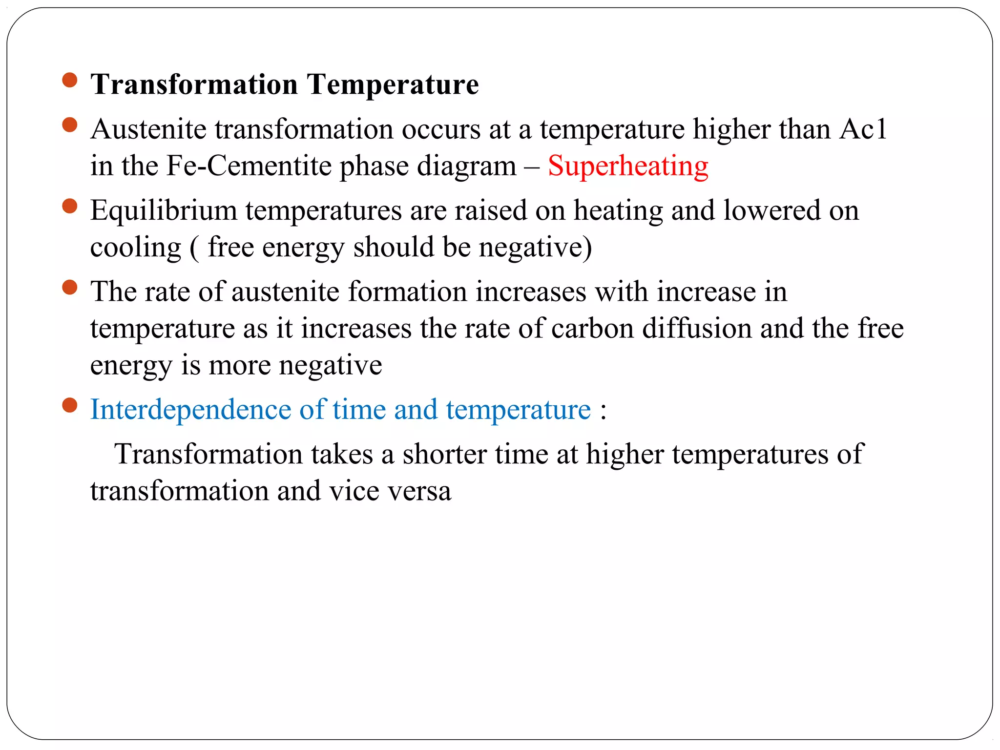  Transformation Temperature
 Austenite transformation occurs at a temperature higher than Ac1
  in the Fe-Cementite phase diagram – Superheating
 Equilibrium temperatures are raised on heating and lowered on
  cooling ( free energy should be negative)
 The rate of austenite formation increases with increase in
  temperature as it increases the rate of carbon diffusion and the free
  energy is more negative
 Interdependence of time and temperature :
    Transformation takes a shorter time at higher temperatures of
  transformation and vice versa
 