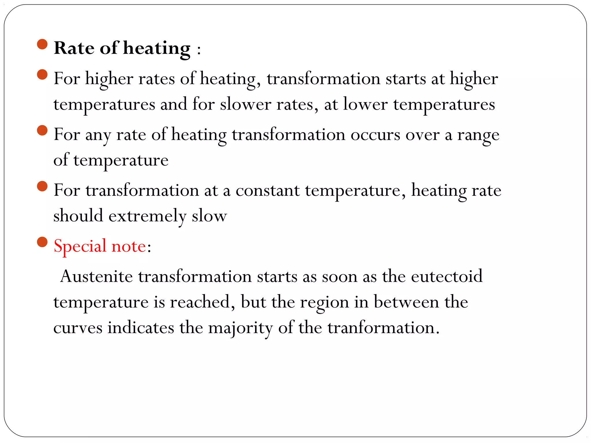 Rate of heating :
For higher rates of heating, transformation starts at higher
 temperatures and for slower rates, at lower temperatures
For any rate of heating transformation occurs over a range
 of temperature
For transformation at a constant temperature, heating rate
 should extremely slow
Special note:
  Austenite transformation starts as soon as the eutectoid
 temperature is reached, but the region in between the
 curves indicates the majority of the tranformation.
 