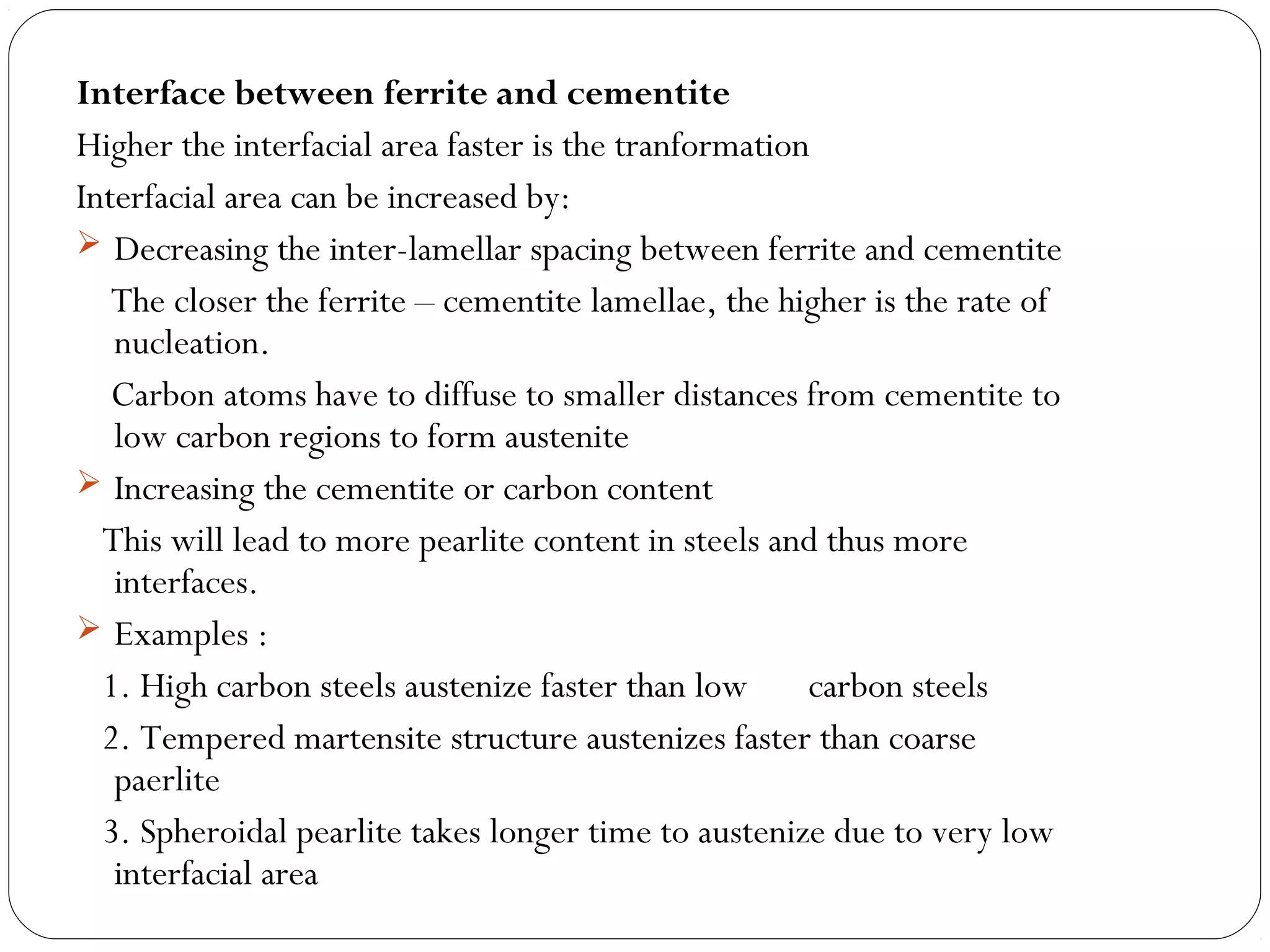 Interface between ferrite and cementite
Higher the interfacial area faster is the tranformation
Interfacial area can be increased by:
 Decreasing the inter-lamellar spacing between ferrite and cementite
   The closer the ferrite – cementite lamellae, the higher is the rate of
   nucleation.
   Carbon atoms have to diffuse to smaller distances from cementite to
   low carbon regions to form austenite
 Increasing the cementite or carbon content
  This will lead to more pearlite content in steels and thus more
   interfaces.
 Examples :
  1. High carbon steels austenize faster than low      carbon steels
  2. Tempered martensite structure austenizes faster than coarse
   paerlite
  3. Spheroidal pearlite takes longer time to austenize due to very low
   interfacial area
 
