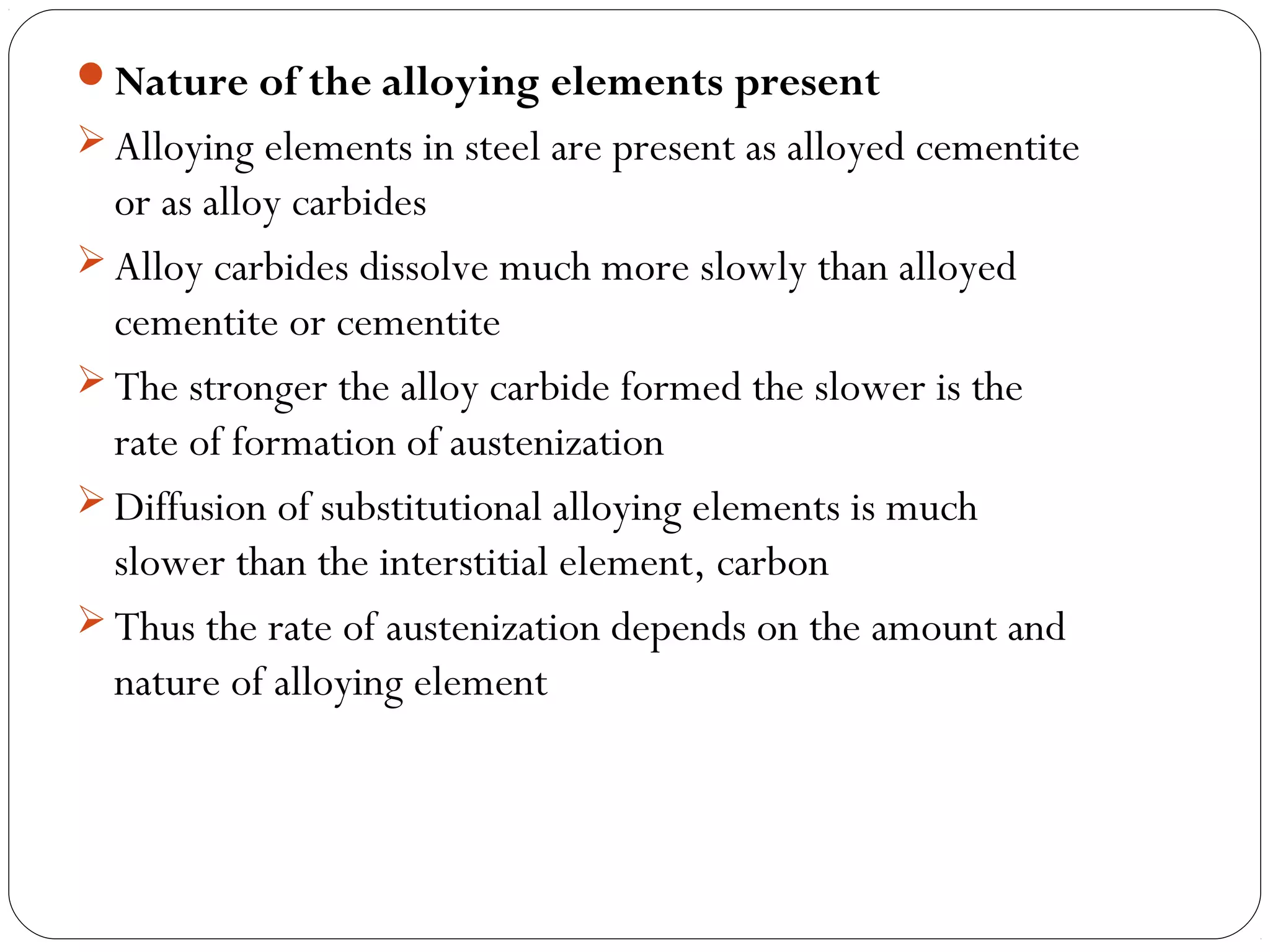 Nature of the alloying elements present
 Alloying elements in steel are present as alloyed cementite
  or as alloy carbides
 Alloy carbides dissolve much more slowly than alloyed
  cementite or cementite
 The stronger the alloy carbide formed the slower is the
  rate of formation of austenization
 Diffusion of substitutional alloying elements is much
  slower than the interstitial element, carbon
 Thus the rate of austenization depends on the amount and
  nature of alloying element
 