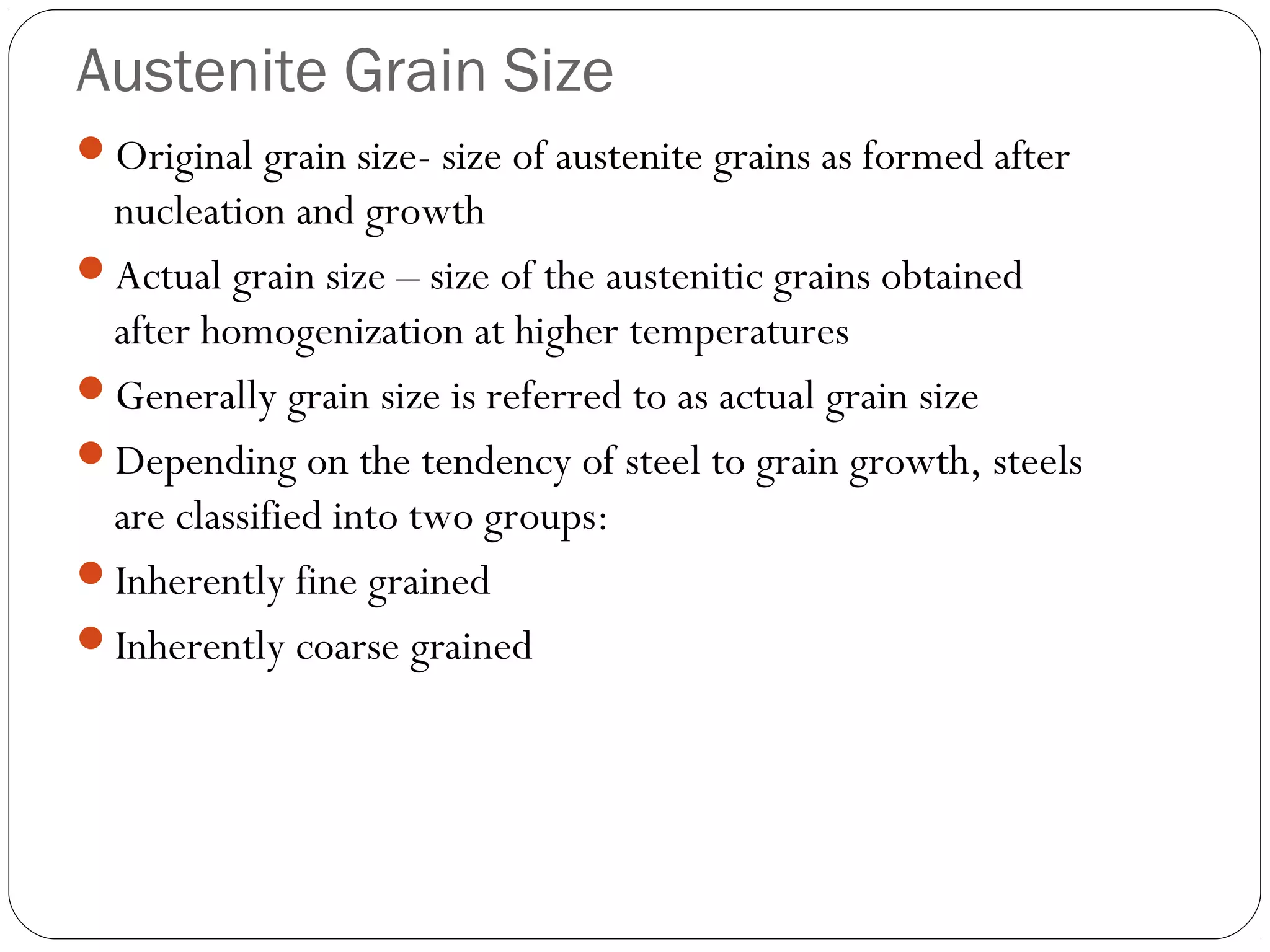 Austenite Grain Size
Original grain size- size of austenite grains as formed after
 nucleation and growth
Actual grain size – size of the austenitic grains obtained
 after homogenization at higher temperatures
Generally grain size is referred to as actual grain size
Depending on the tendency of steel to grain growth, steels
 are classified into two groups:
Inherently fine grained
Inherently coarse grained
 