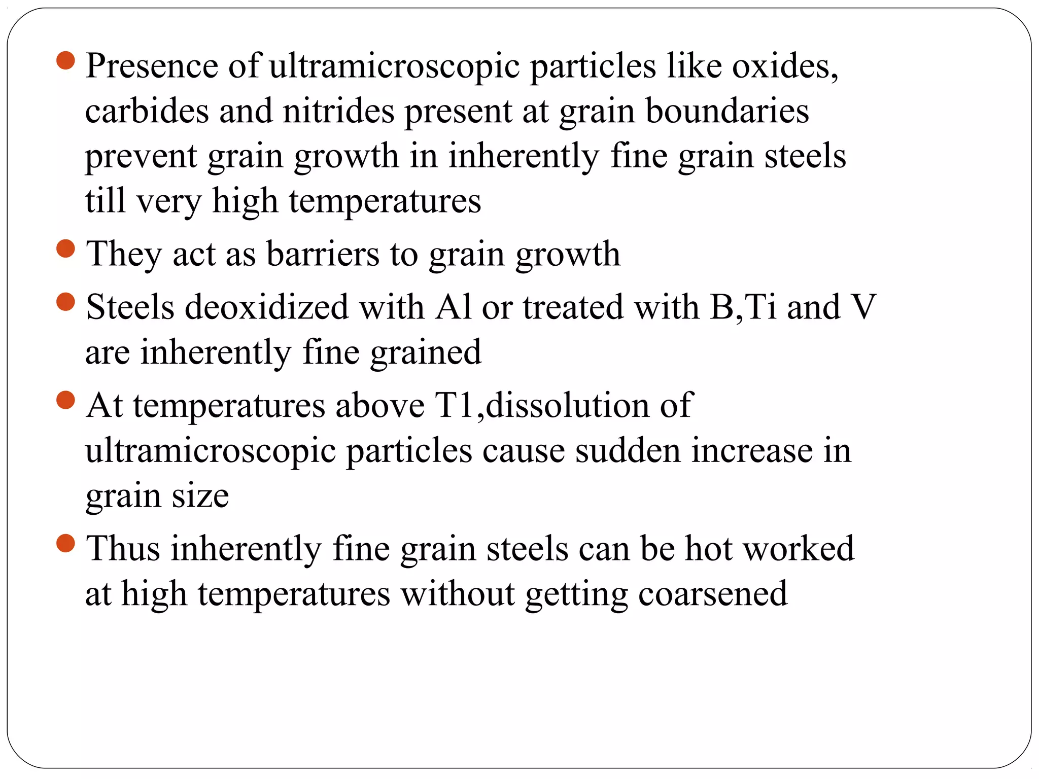 Presence of ultramicroscopic particles like oxides,
 carbides and nitrides present at grain boundaries
 prevent grain growth in inherently fine grain steels
 till very high temperatures
They act as barriers to grain growth
Steels deoxidized with Al or treated with B,Ti and V
 are inherently fine grained
At temperatures above T1,dissolution of
 ultramicroscopic particles cause sudden increase in
 grain size
Thus inherently fine grain steels can be hot worked
 at high temperatures without getting coarsened
 