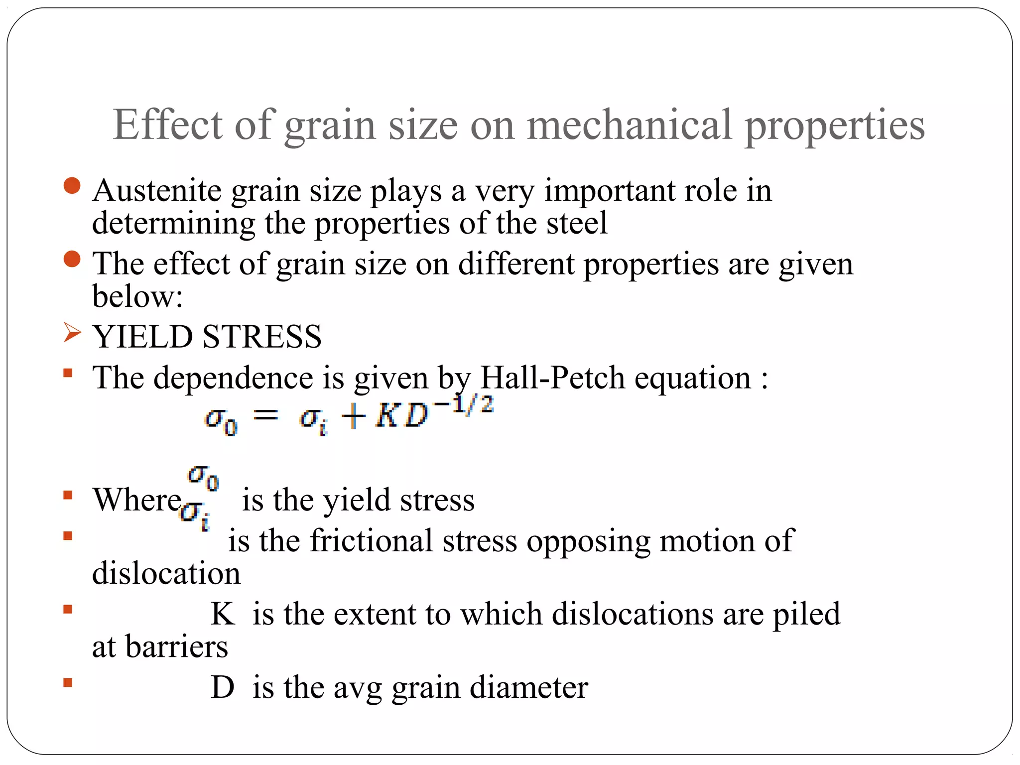 Effect of grain size on mechanical properties
 Austenite grain size plays a very important role in
  determining the properties of the steel
 The effect of grain size on different properties are given
  below:
 YIELD STRESS
 The dependence is given by Hall-Petch equation :



 Where       is the yield stress
            is the frictional stress opposing motion of
  dislocation
           K is the extent to which dislocations are piled
  at barriers
           D is the avg grain diameter
 