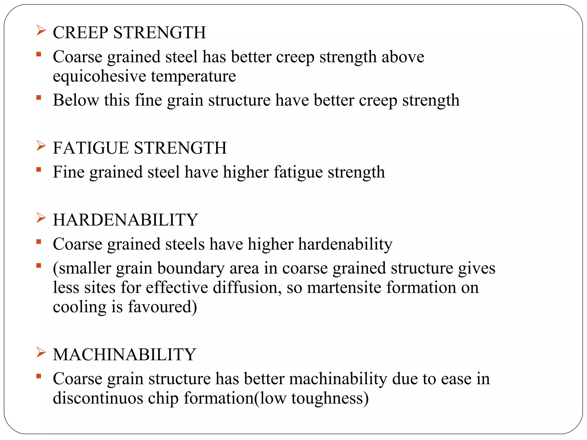  CREEP STRENGTH
 Coarse grained steel has better creep strength above
  equicohesive temperature
 Below this fine grain structure have better creep strength


 FATIGUE STRENGTH
 Fine grained steel have higher fatigue strength


 HARDENABILITY
 Coarse grained steels have higher hardenability
 (smaller grain boundary area in coarse grained structure gives
  less sites for effective diffusion, so martensite formation on
  cooling is favoured)

 MACHINABILITY
 Coarse grain structure has better machinability due to ease in
  discontinuos chip formation(low toughness)
 