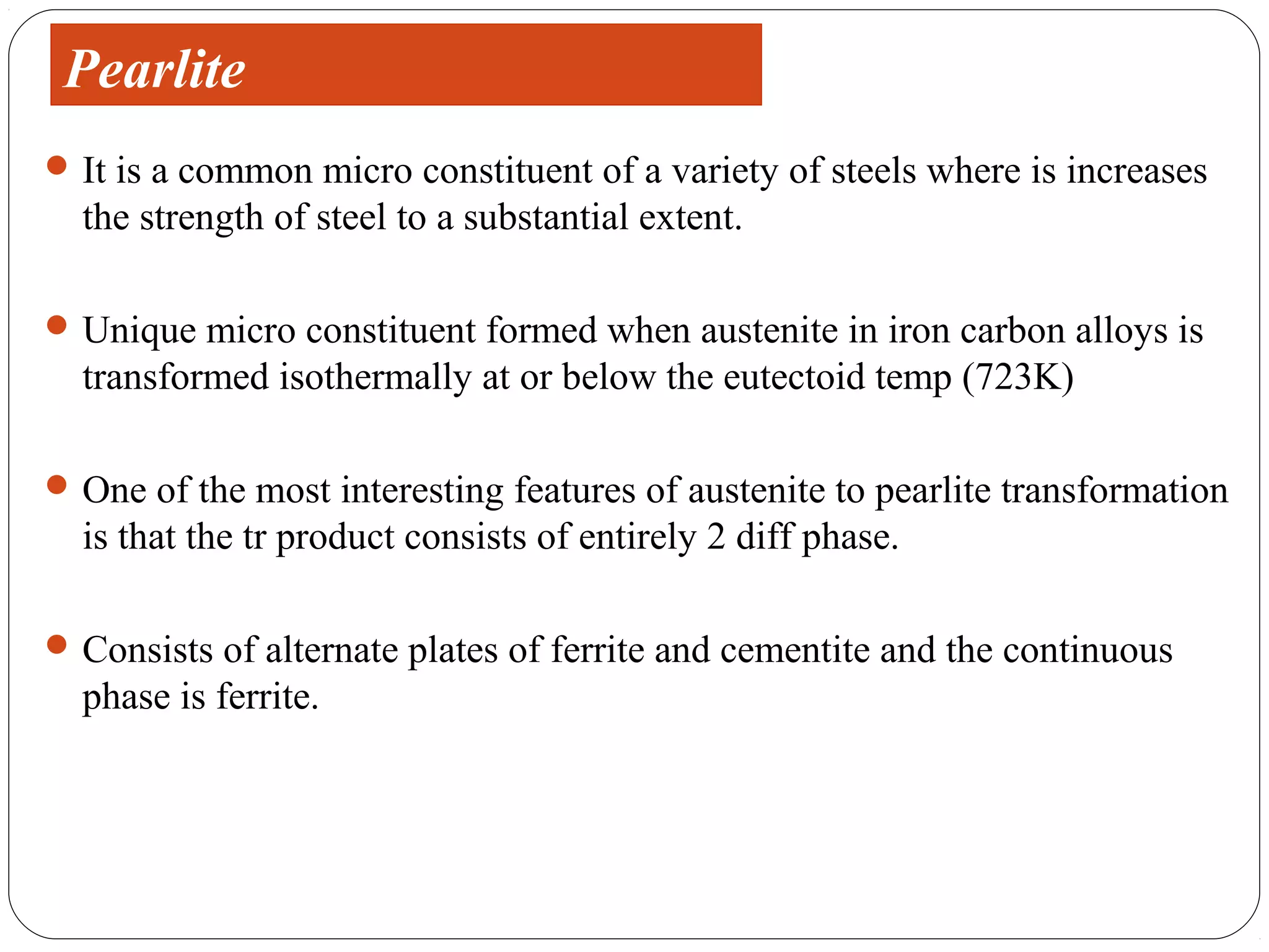 Pearlite
 It is a common micro constituent of a variety of steels where is increases
  the strength of steel to a substantial extent.

 Unique micro constituent formed when austenite in iron carbon alloys is
  transformed isothermally at or below the eutectoid temp (723K)

 One of the most interesting features of austenite to pearlite transformation
  is that the tr product consists of entirely 2 diff phase.

 Consists of alternate plates of ferrite and cementite and the continuous
  phase is ferrite.
 