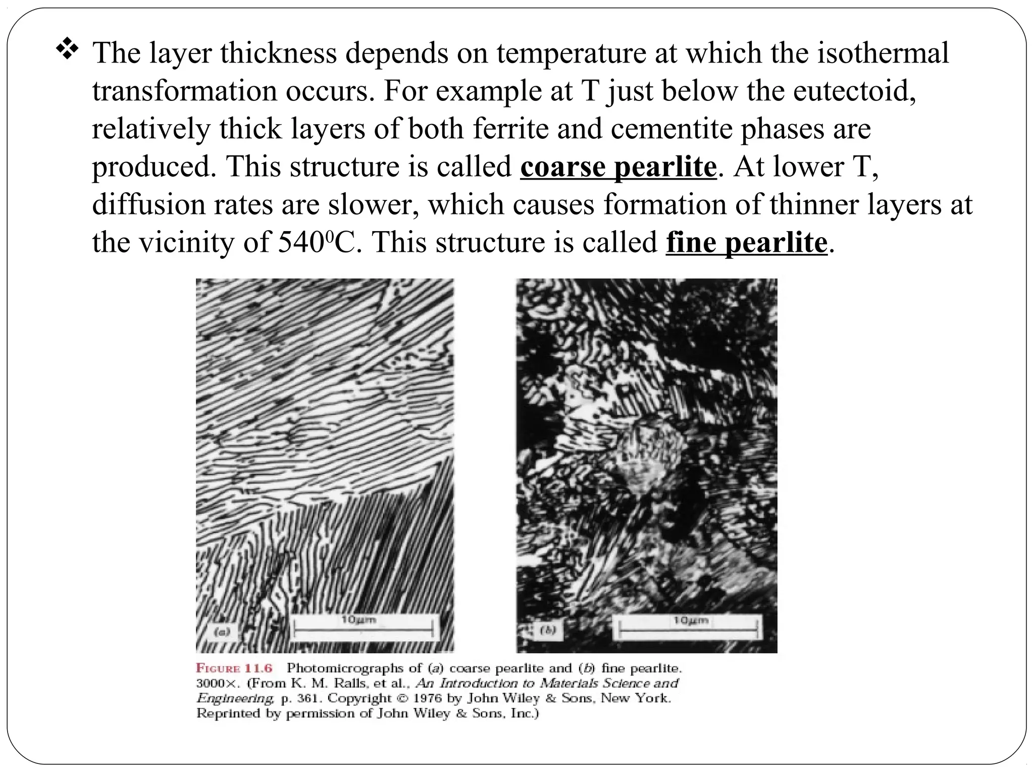  The layer thickness depends on temperature at which the isothermal
  transformation occurs. For example at T just below the eutectoid,
  relatively thick layers of both ferrite and cementite phases are
  produced. This structure is called coarse pearlite. At lower T,
  diffusion rates are slower, which causes formation of thinner layers at
  the vicinity of 5400C. This structure is called fine pearlite.
 