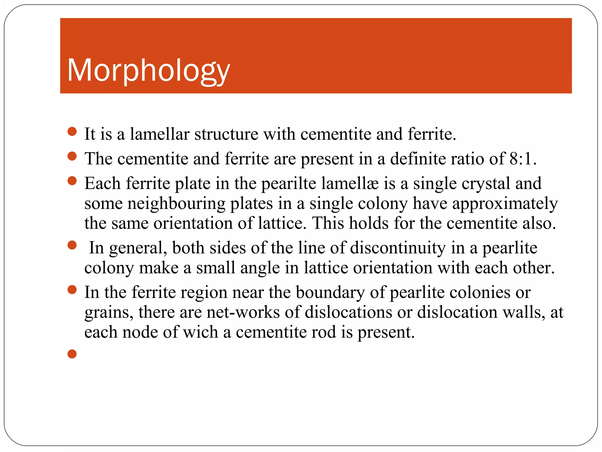 Morphology
 It is a lamellar structure with cementite and ferrite.
 The cementite and ferrite are present in a definite ratio of 8:1.
 Each ferrite plate in the pearilte lamellæ is a single crystal and
  some neighbouring plates in a single colony have approximately
  the same orientation of lattice. This holds for the cementite also.
 In general, both sides of the line of discontinuity in a pearlite
  colony make a small angle in lattice orientation with each other.
 In the ferrite region near the boundary of pearlite colonies or
  grains, there are net-works of dislocations or dislocation walls, at
  each node of wich a cementite rod is present.

 