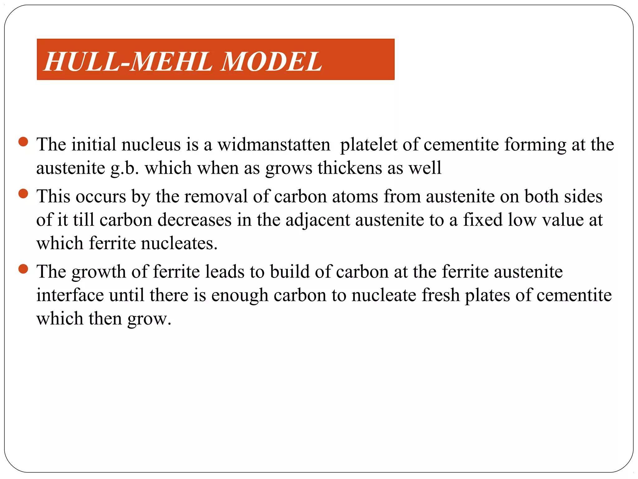HULL-MEHL MODEL

 The initial nucleus is a widmanstatten platelet of cementite forming at the
  austenite g.b. which when as grows thickens as well
 This occurs by the removal of carbon atoms from austenite on both sides
  of it till carbon decreases in the adjacent austenite to a fixed low value at
  which ferrite nucleates.
 The growth of ferrite leads to build of carbon at the ferrite austenite
  interface until there is enough carbon to nucleate fresh plates of cementite
  which then grow.
 