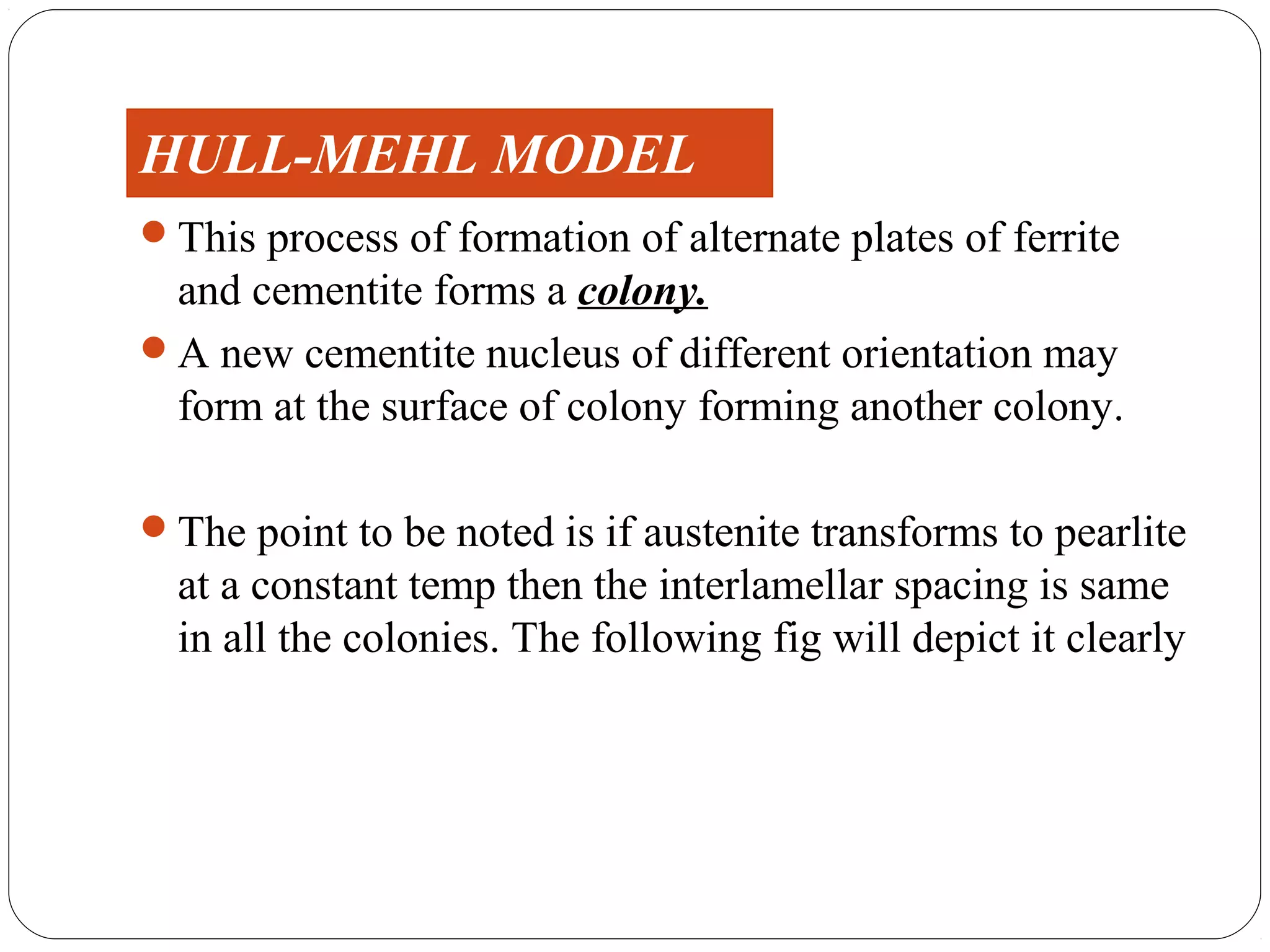 HULL-MEHL MODEL
This process of formation of alternate plates of ferrite
 and cementite forms a colony.
A new cementite nucleus of different orientation may
 form at the surface of colony forming another colony.

The point to be noted is if austenite transforms to pearlite
  at a constant temp then the interlamellar spacing is same
  in all the colonies. The following fig will depict it clearly
 