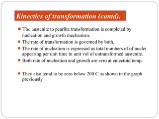 Kinectics of transformation (contd).
The austenite to pearlite transformation is completed by
  nucleation and growth mechanism.
 The rate of transformation is governed by both.
 The rate of nucleation is expressed as total numbers of of nuclei
  appearing per unit time in unit vol of untransformed austenite.
 Both rate of nucleation and growth are zero at eutectoid temp.


 They also temd to be zero below 200 C as shown in the graph
  previously
 