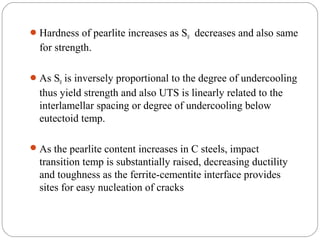  Hardness of pearlite increases as S0 decreases and also same
  for strength.

 As S0 is inversely proportional to the degree of undercooling
  thus yield strength and also UTS is linearly related to the
  interlamellar spacing or degree of undercooling below
  eutectoid temp.

 As the pearlite content increases in C steels, impact
  transition temp is substantially raised, decreasing ductility
  and toughness as the ferrite-cementite interface provides
  sites for easy nucleation of cracks
 