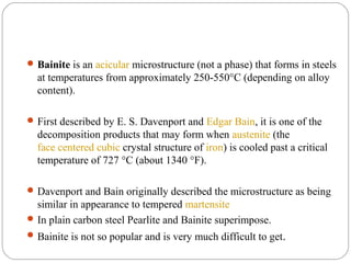  Bainite is an acicular microstructure (not a phase) that forms in steels
  at temperatures from approximately 250-550°C (depending on alloy
  content).

 First described by E. S. Davenport and Edgar Bain, it is one of the
  decomposition products that may form when austenite (the
  face centered cubic crystal structure of iron) is cooled past a critical
  temperature of 727 °C (about 1340 °F).

 Davenport and Bain originally described the microstructure as being
  similar in appearance to tempered martensite
 In plain carbon steel Pearlite and Bainite superimpose.
 Bainite is not so popular and is very much difficult to get.
 