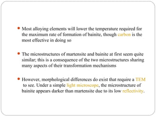  Most alloying elements will lower the temperature required for
  the maximum rate of formation of bainite, though carbon is the
  most effective in doing so

 The microstructures of martensite and bainite at first seem quite
  similar; this is a consequence of the two microstructures sharing
  many aspects of their transformation mechanisms

 However, morphological differences do exist that require a TEM
   to see. Under a simple light microscope, the microstructure of
  bainite appears darker than martensite due to its low reflectivity.
 
