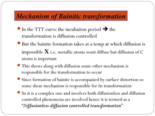 Mechanism of Bainitic transformation
In the TTT curve the incubation period  the
 transformation is diffusion controlled
But the bainite formation takes at a temp at which diffusion is
 impossible X i.e. metallic atoms wont diffuse but diffusion of C
  atoms is important
 This shows along with diffusion some other mechanism is
  responsible for the transformation to occur
 Since formation of bainite is accompanied by surface distortion so
  some shear mechanism is responsible for its transformation
 So it is a complex one and involves both diffusionless and diffusion
  controlled phenomena are involved hence it is termed as a
  “Diffusionless diffusion controlled transformation”
 