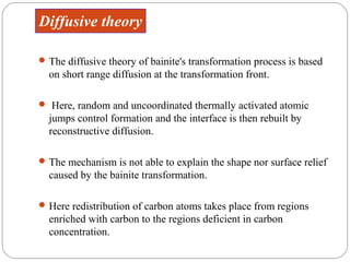Diffusive theory

 The diffusive theory of bainite's transformation process is based
  on short range diffusion at the transformation front.

 Here, random and uncoordinated thermally activated atomic
  jumps control formation and the interface is then rebuilt by
  reconstructive diffusion.

 The mechanism is not able to explain the shape nor surface relief
  caused by the bainite transformation.

 Here redistribution of carbon atoms takes place from regions
  enriched with carbon to the regions deficient in carbon
  concentration.
 