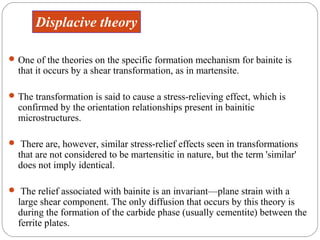 Displacive theory

 One of the theories on the specific formation mechanism for bainite is
  that it occurs by a shear transformation, as in martensite.

 The transformation is said to cause a stress-relieving effect, which is
  confirmed by the orientation relationships present in bainitic
  microstructures.

 There are, however, similar stress-relief effects seen in transformations
  that are not considered to be martensitic in nature, but the term 'similar'
  does not imply identical.

 The relief associated with bainite is an invariant—plane strain with a
  large shear component. The only diffusion that occurs by this theory is
  during the formation of the carbide phase (usually cementite) between the
  ferrite plates.
 