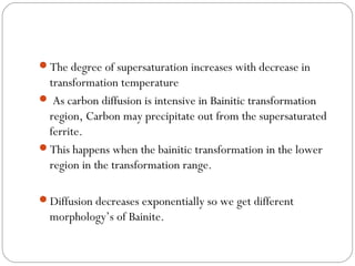 The degree of supersaturation increases with decrease in
 transformation temperature
 As carbon diffusion is intensive in Bainitic transformation
 region, Carbon may precipitate out from the supersaturated
 ferrite.
This happens when the bainitic transformation in the lower
 region in the transformation range.

Diffusion decreases exponentially so we get different
  morphology’s of Bainite.
 