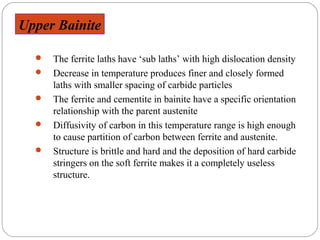 Upper Bainite

     The ferrite laths have ‘sub laths’ with high dislocation density
     Decrease in temperature produces finer and closely formed
      laths with smaller spacing of carbide particles
     The ferrite and cementite in bainite have a specific orientation
      relationship with the parent austenite
     Diffusivity of carbon in this temperature range is high enough
      to cause partition of carbon between ferrite and austenite.
     Structure is brittle and hard and the deposition of hard carbide
      stringers on the soft ferrite makes it a completely useless
      structure.
 