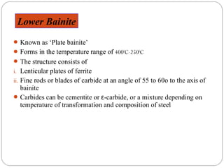 Lower Bainite
 Known as ‘Plate bainite’
 Forms in the temperature range of 4000C-2500C
 The structure consists of
i. Lenticular plates of ferrite
ii. Fine rods or blades of carbide at an angle of 55 to 60o to the axis of
  bainite
 Carbides can be cementite or ε-carbide, or a mixture depending on
  temperature of transformation and composition of steel
 