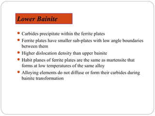 Lower Bainite
 Carbides precipitate within the ferrite plates
 Ferrite plates have smaller sub-plates with low angle boundaries
  between them
 Higher dislocation density than upper bainite
 Habit planes of ferrite plates are the same as martensite that
  forms at low temperatures of the same alloy
 Alloying elements do not diffuse or form their carbides during
  bainite transformation
 