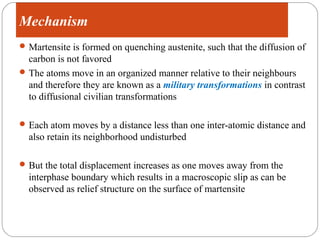 Mechanism
 Martensite transformation is a diffusion-less transformation

 Martensite is formed on quenching austenite, such that the diffusion of
  carbon is not favored
 The atoms move in an organized manner relative to their neighbours
  and therefore they are known as a military transformations in contrast
  to diffusional civilian transformations

 Each atom moves by a distance less than one inter-atomic distance and
   also retain its neighborhood undisturbed

 But the total displacement increases as one moves away from the
   interphase boundary which results in a macroscopic slip as can be
   observed as relief structure on the surface of martensite
 