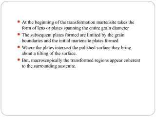  At the beginning of the transformation martensite takes the
  form of lens or plates spanning the entire grain diameter
 The subsequent plates formed are limited by the grain
  boundaries and the initial martensite plates formed
 Where the plates intersect the polished surface they bring
  about a tilting of the surface.
 But, macroscopically the transformed regions appear coherent
  to the surrounding austenite.
 