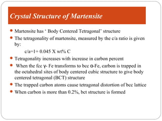 Crystal Structure of Martensite
 Martensite has ‘ Body Centered Tetragonal’ structure
 The tetragonality of martensite, measured by the c/a ratio is given
  by:
       c/a=1+ 0.045 X wt% C
 Tetragonality increases with increase in carbon percent
 When the fcc γ- Fe transforms to bcc α-Fe, carbon is trapped in
  the octahedral sites of body centered cubic structure to give body
  centered tetragonal (BCT) structure
 The trapped carbon atoms cause tetragonal distortion of bcc lattice
 When carbon is more than 0.2%, bct structure is formed
 