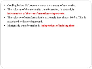 • Cooling below Mf doesnot change the amount of martensite.
• The velocity of the martensite transformation, in general, is
  independent of the transformation temperature.
• The velocity of transformation is extremely fast almost 10-7 s. This is
  associated with a crying sound.
• Martensitic transformation is independent of holding time
 