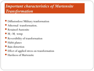 Important characteristics of Martensite
Transformation

 Diffusionless/Military tranformation
 Athermal transformation.
 Retained Austenite
 Ms – Mf temp
 Reversibility of transformation
 Habit planes
 Bain distortion
 Effect of applied stress on transformation
 Hardness of Martensite
 