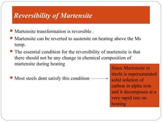 Reversibility of Martensite
 Martensite transformation is reversible .
 Martensite can be reverted to austenite on heating above the Ms
  temp.
 The essential condition for the reversibility of martensite is that
  there should not be any change in chemical composition of
  martensite during heating
                                                     Since Martensite in
                                                     steels is supersaturated
 Most steels dont satisfy this condition
                                                     solid solution of
                                                     carbon in alpha iron
                                                     and it decomposes at a
                                                     very rapid rate on
                                                     heating
 