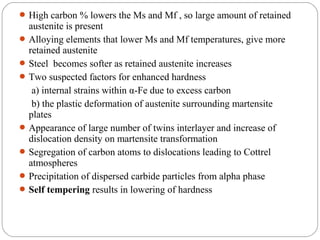  High carbon % lowers the Ms and Mf , so large amount of retained
  austenite is present
 Alloying elements that lower Ms and Mf temperatures, give more
  retained austenite
 Steel becomes softer as retained austenite increases
 Two suspected factors for enhanced hardness
   a) internal strains within α-Fe due to excess carbon
   b) the plastic deformation of austenite surrounding martensite
  plates
 Appearance of large number of twins interlayer and increase of
  dislocation density on martensite transformation
 Segregation of carbon atoms to dislocations leading to Cottrel
  atmospheres
 Precipitation of dispersed carbide particles from alpha phase
 Self tempering results in lowering of hardness
 
