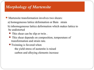 Morphology of Martensite

 Martensite transformation involves two shears:
 a) homogeneous lattice deformation or Bain strain
 b) inhomogeneous lattice deformation which makes lattice to
  be undistorted
   This shear can be slip or twin .
   This shear depends on composition, temperature of
    transformation and strain rate.
  Twinning is favored when
       the yield stress of austenite is raised
       carbon and alloying elements increase
 