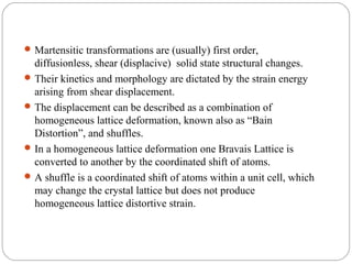  Martensitic transformations are (usually) first order,
  diffusionless, shear (displacive) solid state structural changes.
 Their kinetics and morphology are dictated by the strain energy
  arising from shear displacement.
 The displacement can be described as a combination of
  homogeneous lattice deformation, known also as “Bain
  Distortion”, and shuffles.
 In a homogeneous lattice deformation one Bravais Lattice is
  converted to another by the coordinated shift of atoms.
 A shuffle is a coordinated shift of atoms within a unit cell, which
  may change the crystal lattice but does not produce
  homogeneous lattice distortive strain.
 