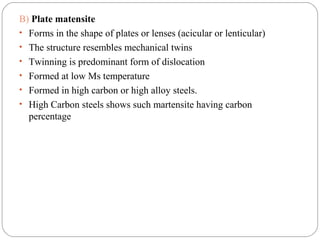 B) Plate matensite
• Forms in the shape of plates or lenses (acicular or lenticular)
• The structure resembles mechanical twins
• Twinning is predominant form of dislocation
• Formed at low Ms temperature
• Formed in high carbon or high alloy steels.
• High Carbon steels shows such martensite having carbon
  percentage
 