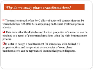 Why do we study phase transformations?

 The  tensile strength of an Fe-C alloy of eutectoid composition can be
varied between 700-2000 MPa depending on the heat treatment process
adopted.
 This shows that the desirable mechanical properties of a material can be
obtained as a result of phase transformations using the right heat treatment
process.
In order to design a heat treatment for some alloy with desired RT
properties, time and temperature dependencies of some phase
transformations can be represented on modified phase diagrams.
 
