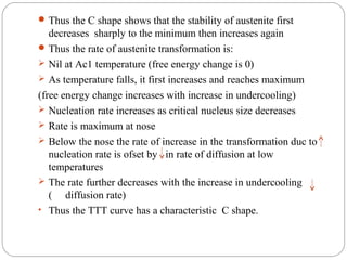  Thus the C shape shows that the stability of austenite first
   decreases sharply to the minimum then increases again
 Thus the rate of austenite transformation is:
 Nil at Ac1 temperature (free energy change is 0)
 As temperature falls, it first increases and reaches maximum
(free energy change increases with increase in undercooling)
 Nucleation rate increases as critical nucleus size decreases
 Rate is maximum at nose
 Below the nose the rate of increase in the transformation duc to
   nucleation rate is ofset by in rate of diffusion at low
   temperatures
 The rate further decreases with the increase in undercooling
   ( diffusion rate)
• Thus the TTT curve has a characteristic C shape.
 